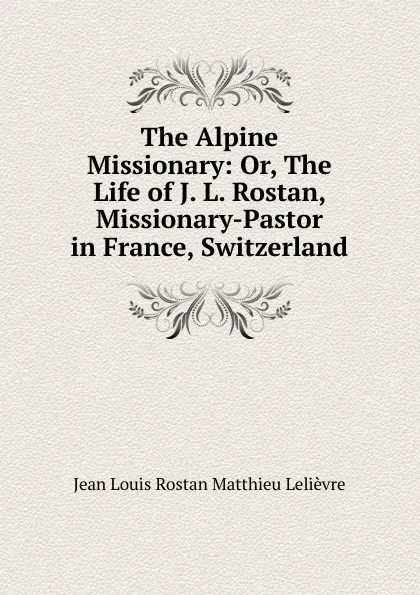 Обложка книги The Alpine Missionary: Or, The Life of J. L. Rostan, Missionary-Pastor in France, Switzerland, Jean Louis Rostan Matthieu Lelièvre