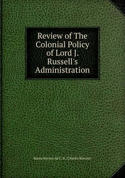 Обложка книги Review of The Colonial Policy of Lord J. Russell.s Administration, Baron Norton Ad C. B. (Charles Bowyer)