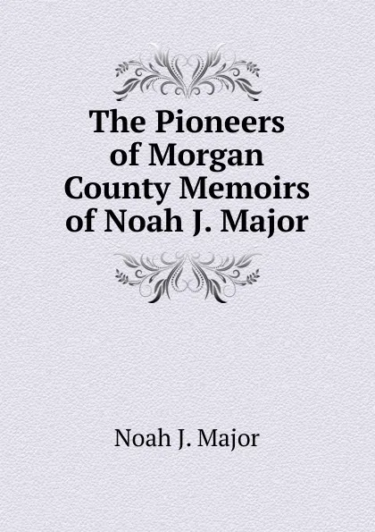 Обложка книги The Pioneers of Morgan County Memoirs of Noah J. Major, Noah J. Major