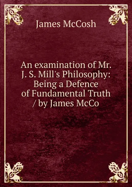 Обложка книги An examination of Mr. J. S. Mill.s Philosophy: Being a Defence of Fundamental Truth / by James McCo, James McCosh