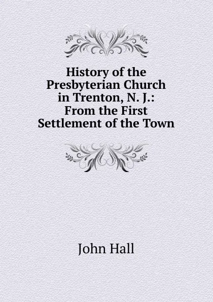 Обложка книги History of the Presbyterian Church in Trenton, N. J.: From the First Settlement of the Town, John Hall