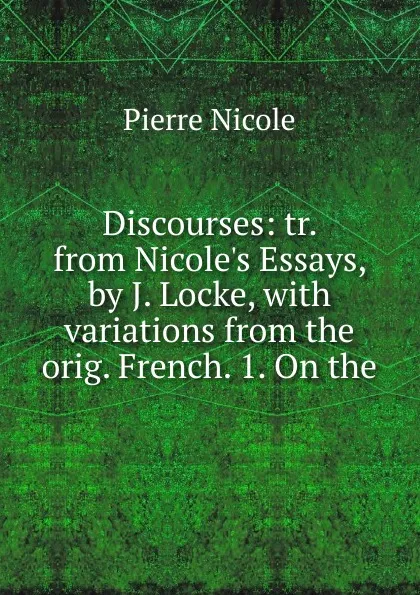 Обложка книги Discourses: tr. from Nicole.s Essays, by J. Locke, with variations from the orig. French. 1. On the, Pierre Nicole