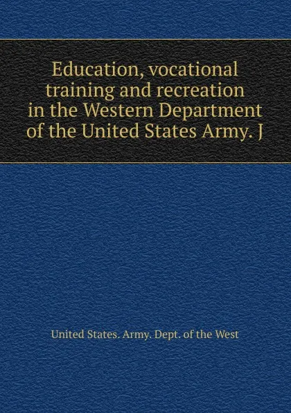 Обложка книги Education, vocational training and recreation in the Western Department of the United States Army. J, United States. Army. Dept. of the West