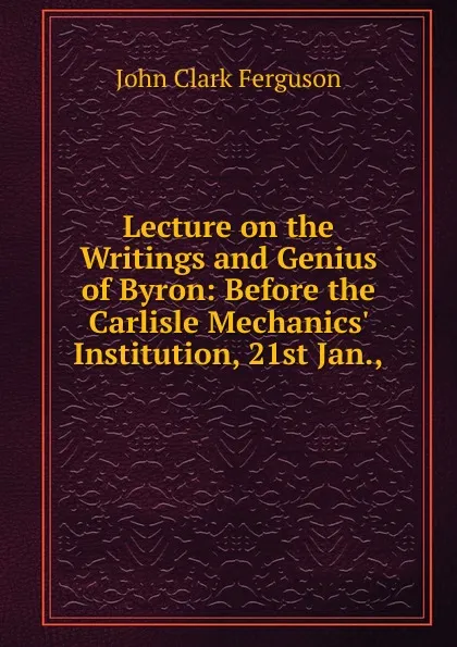 Обложка книги Lecture on the Writings and Genius of Byron: Before the Carlisle Mechanics. Institution, 21st Jan.,, John Clark Ferguson