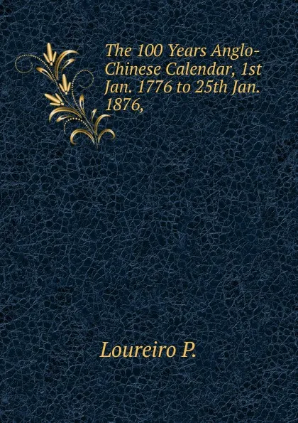 Обложка книги The 100 Years Anglo-Chinese Calendar, 1st Jan. 1776 to 25th Jan. 1876, ., Loureiro P.