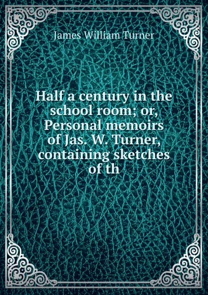 Обложка книги Half a century in the school room; or, Personal memoirs of Jas. W. Turner, containing sketches of th, James William Turner