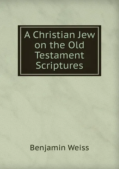 Обложка книги A Christian Jew on the Old Testament Scriptures, Benjamin Weiss