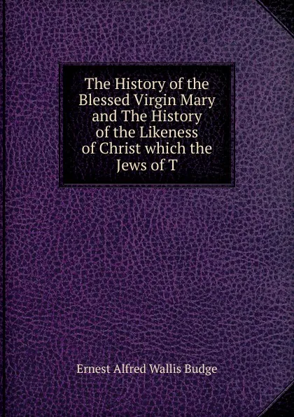 Обложка книги The History of the Blessed Virgin Mary and The History of the Likeness of Christ which the Jews of T, E. A. Wallis Budge