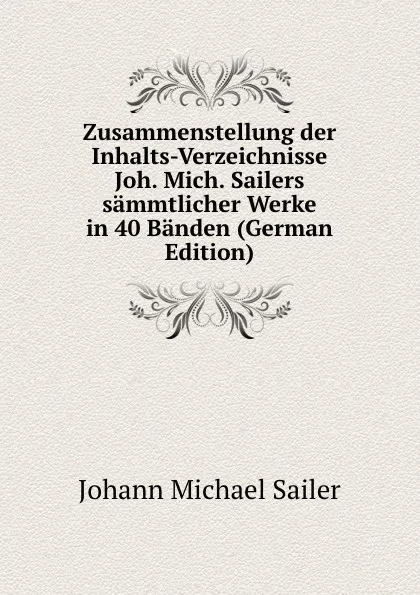 Обложка книги Zusammenstellung der Inhalts-Verzeichnisse Joh. Mich. Sailers sammtlicher Werke in 40 Banden (German Edition), Johann Michael Sailer