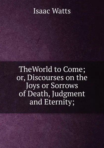 Обложка книги TheWorld to Come; or, Discourses on the Joys or Sorrows of Death, Judgment and Eternity;, Isaac Watts