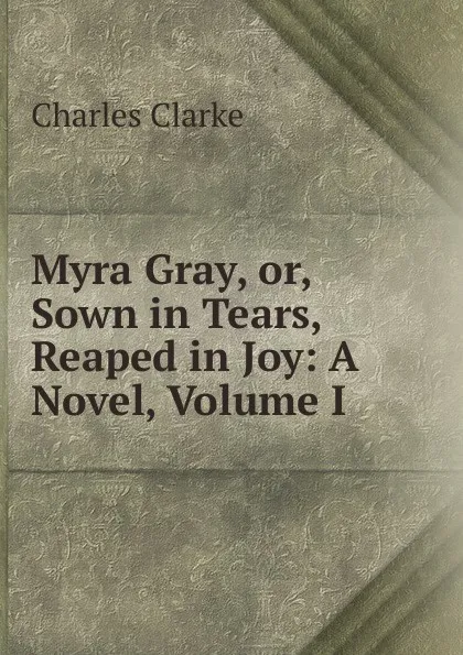 Обложка книги Myra Gray, or, Sown in Tears, Reaped in Joy: A Novel, Volume I, Charles Clarke