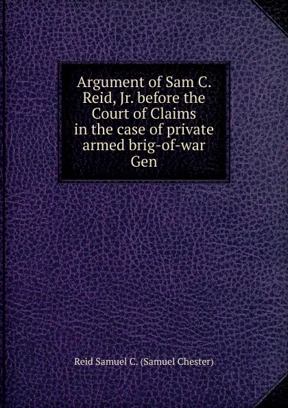 Обложка книги Argument of Sam C. Reid, Jr. before the Court of Claims in the case of private armed brig-of-war Gen, Reid Samuel C. (Samuel Chester)