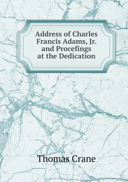 Обложка книги Address of Charles Francis Adams, Jr. and Procefings at the Dedication, Thomas Crane