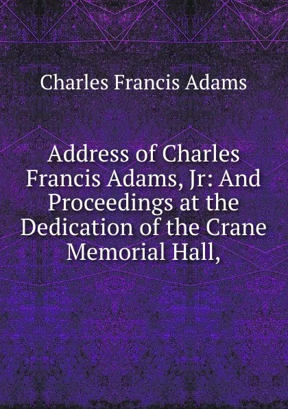 Обложка книги Address of Charles Francis Adams, Jr: And Proceedings at the Dedication of the Crane Memorial Hall,, Charles Francis Adams