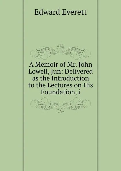 Обложка книги A Memoir of Mr. John Lowell, Jun: Delivered as the Introduction to the Lectures on His Foundation, i, Edward Everett