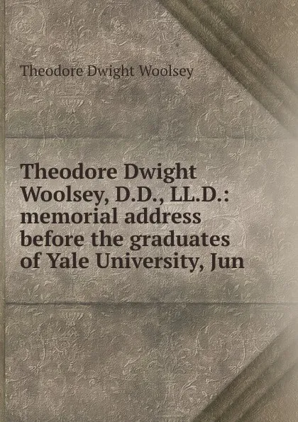 Обложка книги Theodore Dwight Woolsey, D.D., LL.D.: memorial address before the graduates of Yale University, Jun, Theodore Dwight Woolsey