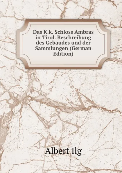 Обложка книги Das K.k. Schloss Ambras in Tirol. Beschreibung des Gebaudes und der Sammlungen (German Edition), Albert Ilg