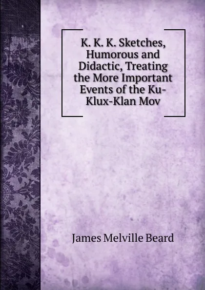 Обложка книги K. K. K. Sketches, Humorous and Didactic, Treating the More Important Events of the Ku-Klux-Klan Mov, James Melville Beard