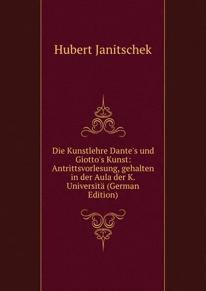 Обложка книги Die Kunstlehre Dante.s und Giotto.s Kunst: Antrittsvorlesung, gehalten in der Aula der K. Universita (German Edition), Hubert Janitschek