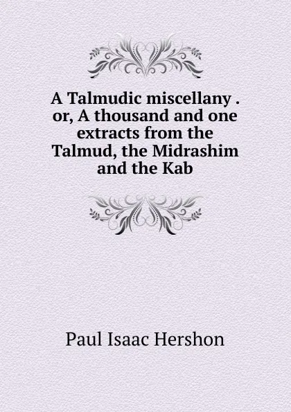 Обложка книги A Talmudic miscellany . or, A thousand and one extracts from the Talmud, the Midrashim and the Kab, Paul Isaac Hershon