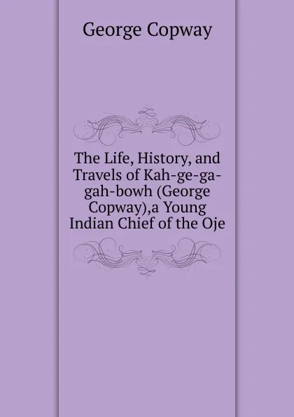 Обложка книги The Life, History, and Travels of Kah-ge-ga-gah-bowh (George Copway),a Young Indian Chief of the Oje, George Copway