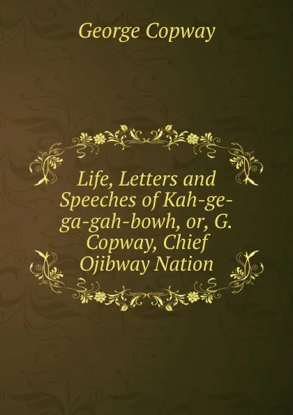 Обложка книги Life, Letters and Speeches of Kah-ge-ga-gah-bowh, or, G. Copway, Chief Ojibway Nation, George Copway