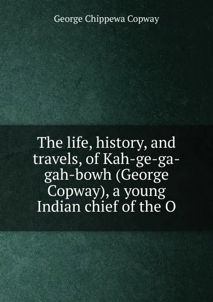 Обложка книги The life, history, and travels, of Kah-ge-ga-gah-bowh (George Copway), a young Indian chief of the O, George Chippewa Copway