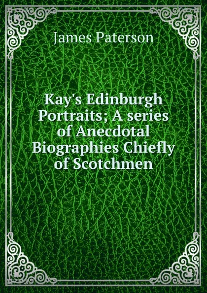 Обложка книги Kay.s Edinburgh Portraits; A series of Anecdotal Biographies Chiefly of Scotchmen, James Paterson