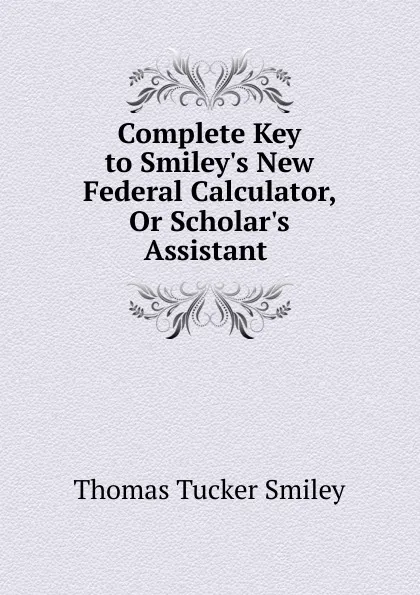 Обложка книги Complete Key to Smiley.s New Federal Calculator, Or Scholar.s Assistant ., Thomas Tucker Smiley