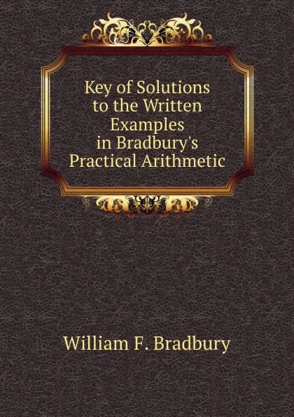 Обложка книги Key of Solutions to the Written Examples in Bradbury.s Practical Arithmetic, William F. Bradbury