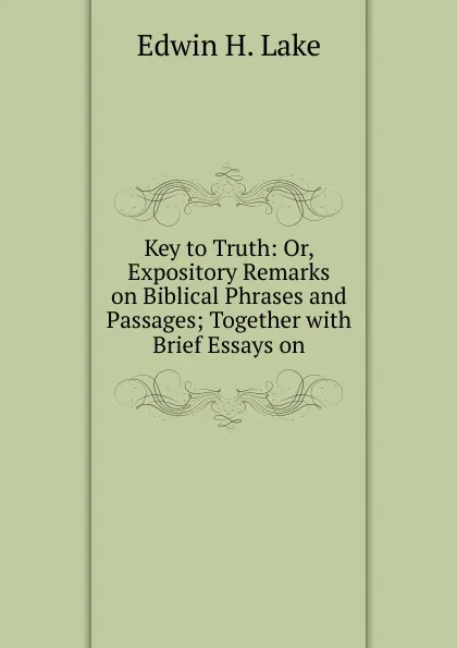 Обложка книги Key to Truth: Or, Expository Remarks on Biblical Phrases and Passages; Together with Brief Essays on, Edwin H. Lake