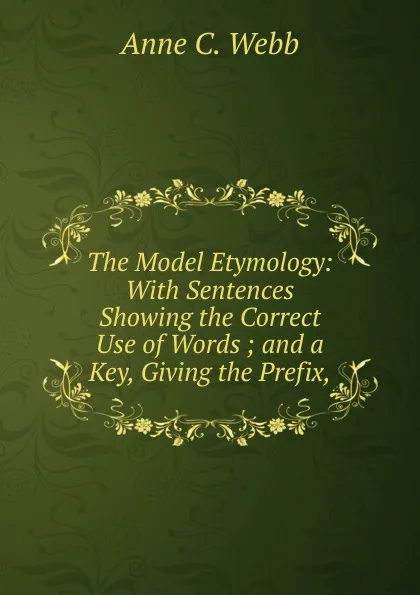 Обложка книги The Model Etymology: With Sentences Showing the Correct Use of Words ; and a Key, Giving the Prefix,, Anne C. Webb