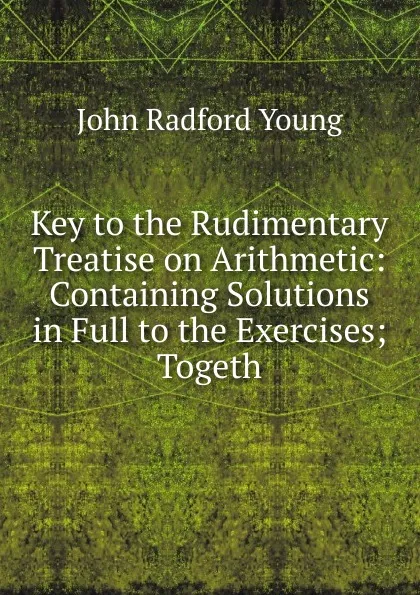 Обложка книги Key to the Rudimentary Treatise on Arithmetic: Containing Solutions in Full to the Exercises; Togeth, J. R. Young