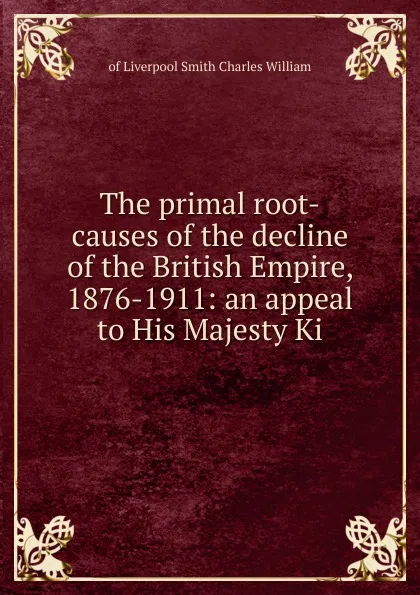 Обложка книги The primal root-causes of the decline of the British Empire, 1876-1911: an appeal to His Majesty Ki, of Liverpool Smith Charles William