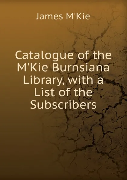 Обложка книги Catalogue of the M.Kie Burnsiana Library, with a List of the Subscribers, James M'Kie