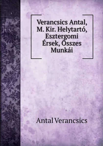 Обложка книги Verancsics Antal, M. Kir. Helytarto, Esztergomi Ersek, Osszes Munkai, Antal Verancsics