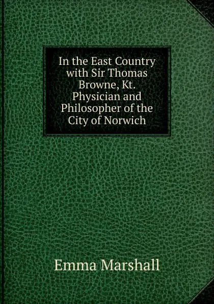Обложка книги In the East Country with Sir Thomas Browne, Kt. Physician and Philosopher of the City of Norwich, Emma Marshall
