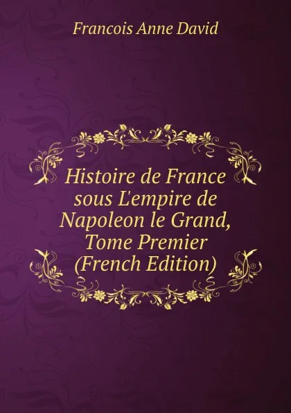 Обложка книги Histoire de France sous L.empire de Napoleon le Grand, Tome Premier (French Edition), François Anne David