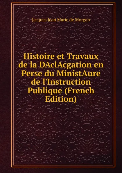 Обложка книги Histoire et Travaux de la DAclAcgation en Perse du MinistAure de l.Instruction Publique (French Edition), Jacques Jean Marie de Morgan