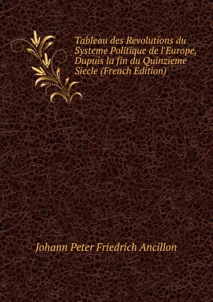 Обложка книги Tableau des Revolutions du Systeme Politique de l.Europe, Dupuis la fin du Quinzieme Siecle (French Edition), Johann Peter Friedrich Ancillon