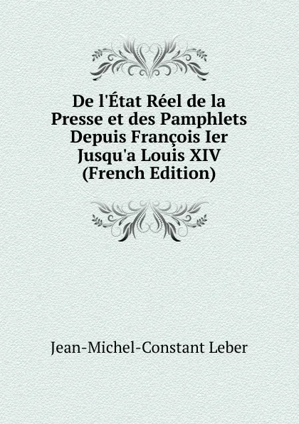 Обложка книги De l.Etat Reel de la Presse et des Pamphlets Depuis Francois Ier Jusqu.a Louis XIV (French Edition), Jean-Michel-Constant Leber