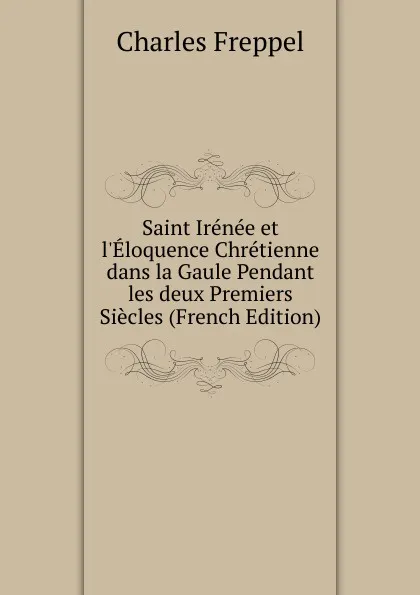 Обложка книги Saint Irenee et l.Eloquence Chretienne dans la Gaule Pendant les deux Premiers Siecles (French Edition), Charles Freppel