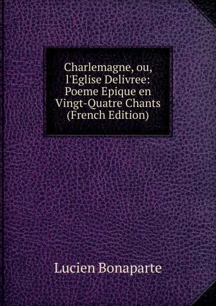 Обложка книги Charlemagne, ou, l.Eglise Delivree: Poeme Epique en Vingt-Quatre Chants (French Edition), Lucien Bonaparte