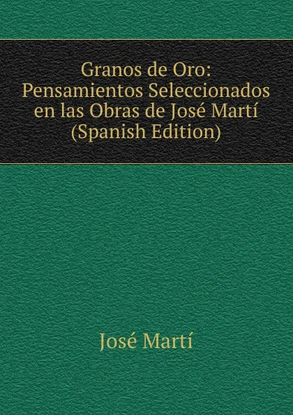 Обложка книги Granos de Oro: Pensamientos Seleccionados en las Obras de Jose Marti (Spanish Edition), José Martí