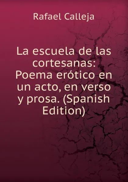 Обложка книги La escuela de las cortesanas: Poema erotico en un acto, en verso y prosa. (Spanish Edition), Rafael Calleja