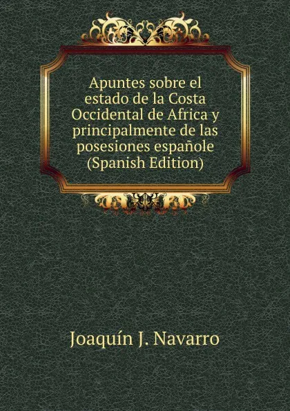 Обложка книги Apuntes sobre el estado de la Costa Occidental de Africa y principalmente de las posesiones espanole (Spanish Edition), Joaquín J. Navarro