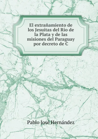 Обложка книги El extranamiento de los Jesuitas del Rio de la Plata y de las misiones del Paraguay por decreto de C, Pablo José Hernández