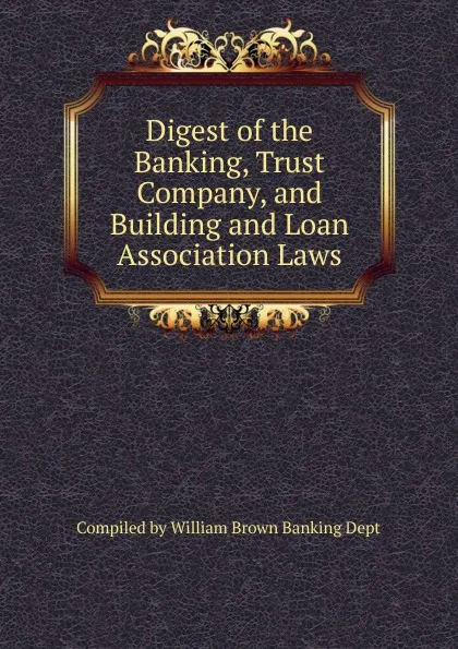 Обложка книги Digest of the Banking, Trust Company, and Building and Loan Association Laws, Compiled by William Brown Banking Dept