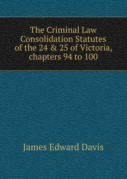 Обложка книги The Criminal Law Consolidation Statutes of the 24 . 25 of Victoria, chapters 94 to 100, James Edward Davis