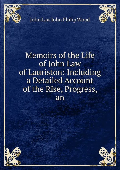 Обложка книги Memoirs of the Life of John Law of Lauriston: Including a Detailed Account of the Rise, Progress, an, John Law John Philip Wood